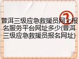 普洱三级应急救援员网上报名服务平台网址多少(普洱三级应急救援员报名网址)