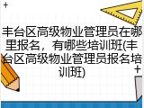 丰台区高级物业管理员在哪里报名,有哪些培训班(丰台区高级物业管理员报名培训班)