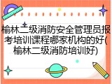 榆林二级消防安全管理员报考培训课程哪家机构的好(榆林二级消防培训好)