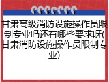 甘肃高级消防设施操作员限制专业吗还有哪些要求呀(甘肃消防设施操作员限制专业)