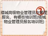 塔城高级物业管理员在哪里报名，有哪些培训班(塔城物业管理员报名培训班)