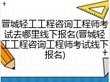 晋城轻工工程咨询工程师考试去哪里线下报名(晋城轻工工程咨询工程师考试线下报名)