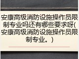 安康高级消防设施操作员限制专业吗还有哪些要求呀(安康高级消防设施操作员限制专业。)