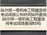 哈尔滨一级机电工程建造师考试成绩公布时间如何查询(哈尔滨一级机电工程建造师考试成绩查询时间)