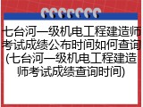 七台河一级机电工程建造师考试成绩公布时间如何查询(七台河一级机电工程建造师考试成绩查询时间)