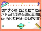 河西区交通运输监理工程师证书如何领取有哪些渠道呢(河西区监理证书领取渠道)