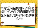 普陀区冶金机电环评师考试哪个机构学习靠谱呢(普陀区冶金机电环评师考试靠谱机构)
