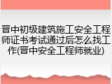 晋中初级建筑施工安全工程师证书考试通过后怎么找工作(晋中安全工程师就业)