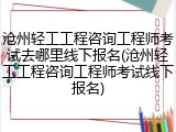 沧州轻工工程咨询工程师考试去哪里线下报名(沧州轻工工程咨询工程师考试线下报名)