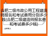 合肥二级市政公用工程建造师报名和考试费用分别多少钱(合肥二级建造师报名费和考试费多少钱)