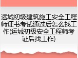 运城初级建筑施工安全工程师证书考试通过后怎么找工作(运城初级安全工程师考证后找工作)