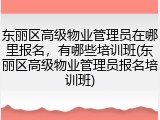 东丽区高级物业管理员在哪里报名,有哪些培训班(东丽区高级物业管理员报名培训班)