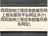 西双版纳三级应急救援员网上报名服务平台网址多少(西双版纳三级应急救援员报名网址)