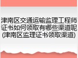 津南区交通运输监理工程师证书如何领取有哪些渠道呢(津南区监理证书领取渠道)