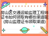 房山区交通运输监理工程师证书如何领取有哪些渠道呢(房山监理证书领取渠道)