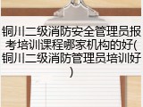 铜川二级消防安全管理员报考培训课程哪家机构的好(铜川二级消防管理员培训好)