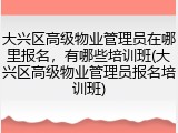 大兴区高级物业管理员在哪里报名,有哪些培训班(大兴区高级物业管理员报名培训班)