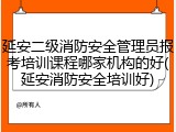 延安二级消防安全管理员报考培训课程哪家机构的好(延安消防安全培训好)