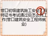 营口初级建筑施工安全工程师证书考试通过后怎么找工作(营口建筑安全工程师就业)