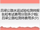 吕梁公路水运试验检测师报名和考试费用分别多少钱(吕梁公路检测师费用多少)