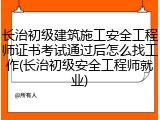 长治初级建筑施工安全工程师证书考试通过后怎么找工作(长治初级安全工程师就业)