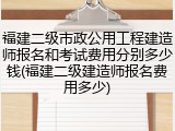 福建二级市政公用工程建造师报名和考试费用分别多少钱(福建二级建造师报名费用多少)