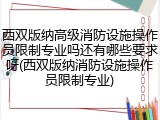 西双版纳高级消防设施操作员限制专业吗还有哪些要求呀(西双版纳消防设施操作员限制专业)