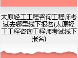 太原轻工工程咨询工程师考试去哪里线下报名(太原轻工工程咨询工程师考试线下报名)