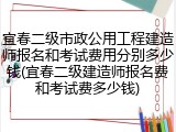 宜春二级市政公用工程建造师报名和考试费用分别多少钱(宜春二级建造师报名费和考试费多少钱)