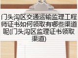 门头沟区交通运输监理工程师证书如何领取有哪些渠道呢(门头沟区监理证书领取渠道)