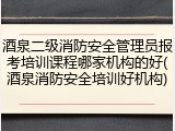 酒泉二级消防安全管理员报考培训课程哪家机构的好(酒泉消防安全培训好机构)