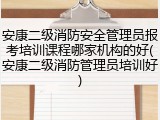 安康二级消防安全管理员报考培训课程哪家机构的好(安康二级消防管理员培训好)