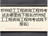 忻州轻工工程咨询工程师考试去哪里线下报名(忻州轻工工程咨询工程师考试线下报名)