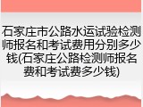 石家庄市公路水运试验检测师报名和考试费用分别多少钱(石家庄公路检测师报名费和考试费多少钱)