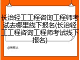长治轻工工程咨询工程师考试去哪里线下报名(长治轻工工程咨询工程师考试线下报名)