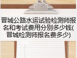 晋城公路水运试验检测师报名和考试费用分别多少钱(晋城检测师报名费多少)