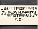 山西轻工工程咨询工程师考试去哪里线下报名(山西轻工工程咨询工程师考试线下报名)