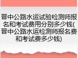 晋中公路水运试验检测师报名和考试费用分别多少钱(晋中公路水运检测师报名费和考试费多少钱)