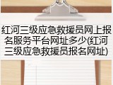 红河三级应急救援员网上报名服务平台网址多少(红河三级应急救援员报名网址)
