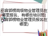 巴音郭楞高级物业管理员在哪里报名,有哪些培训班(巴音郭楞物业管理员报名在哪里)