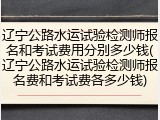辽宁公路水运试验检测师报名和考试费用分别多少钱(辽宁公路水运试验检测师报名费和考试费各多少钱)