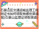 石景山区交通运输监理工程师证书如何领取有哪些渠道呢(石景山监理证领取渠道)