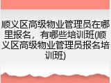 顺义区高级物业管理员在哪里报名,有哪些培训班(顺义区高级物业管理员报名培训班)
