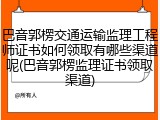 巴音郭楞交通运输监理工程师证书如何领取有哪些渠道呢(巴音郭楞监理证书领取渠道)