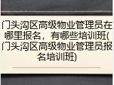 门头沟区高级物业管理员在哪里报名，有哪些培训班(门头沟区高级物业管理员报名培训班)