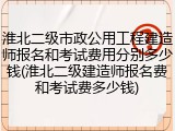 淮北二级市政公用工程建造师报名和考试费用分别多少钱(淮北二级建造师报名费和考试费多少钱)