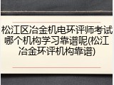 松江区冶金机电环评师考试哪个机构学习靠谱呢(松江冶金环评机构靠谱)