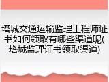 塔城交通运输监理工程师证书如何领取有哪些渠道呢(塔城监理证书领取渠道)