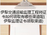 伊犁交通运输监理工程师证书如何领取有哪些渠道呢(伊犁监理证书领取渠道)