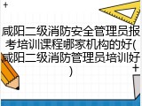 咸阳二级消防安全管理员报考培训课程哪家机构的好(咸阳二级消防管理员培训好)